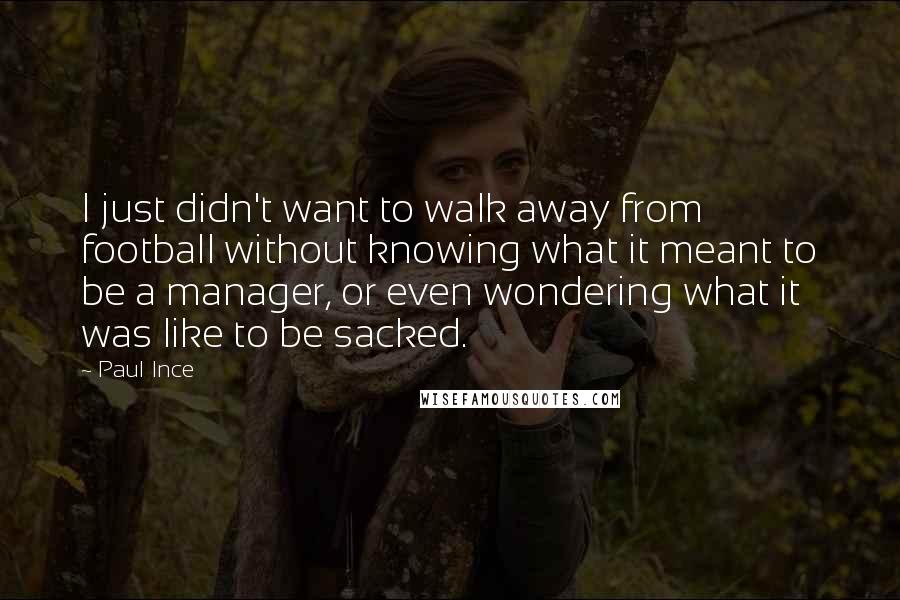 Paul Ince Quotes: I just didn't want to walk away from football without knowing what it meant to be a manager, or even wondering what it was like to be sacked.