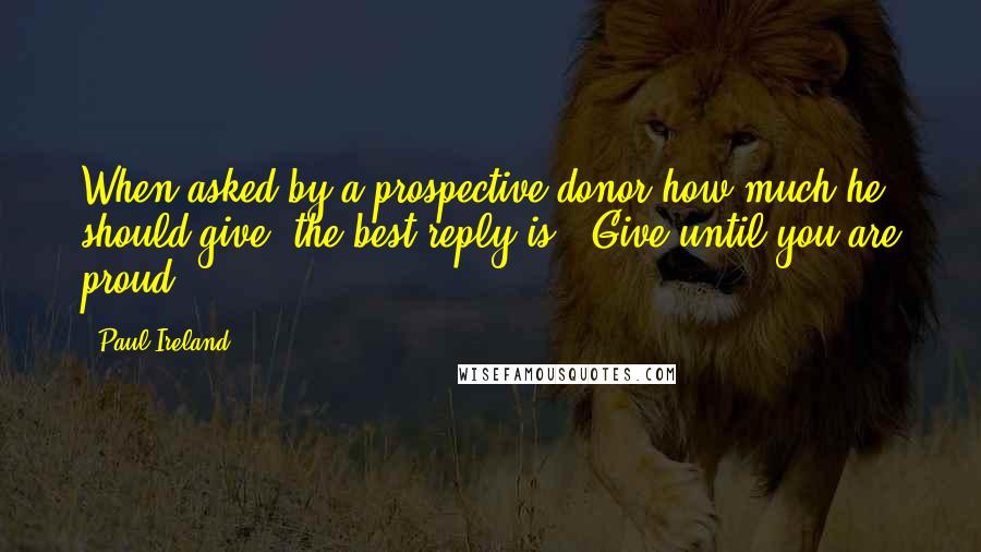 Paul Ireland Quotes: When asked by a prospective donor how much he should give, the best reply is, "Give until you are proud."