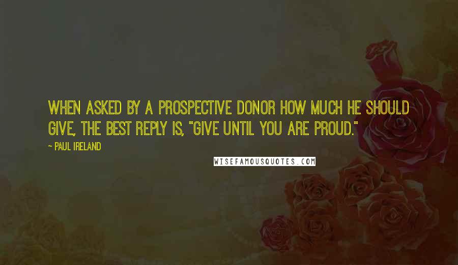 Paul Ireland Quotes: When asked by a prospective donor how much he should give, the best reply is, "Give until you are proud."