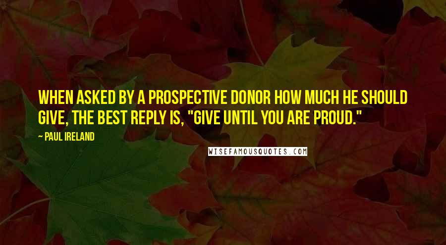 Paul Ireland Quotes: When asked by a prospective donor how much he should give, the best reply is, "Give until you are proud."