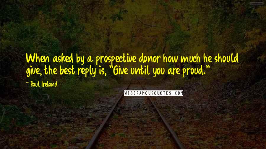 Paul Ireland Quotes: When asked by a prospective donor how much he should give, the best reply is, "Give until you are proud."