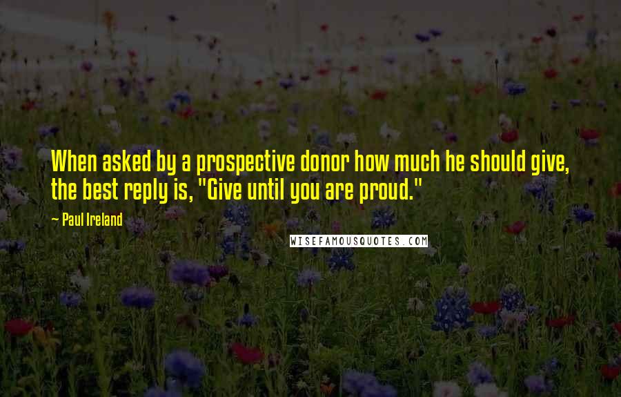 Paul Ireland Quotes: When asked by a prospective donor how much he should give, the best reply is, "Give until you are proud."