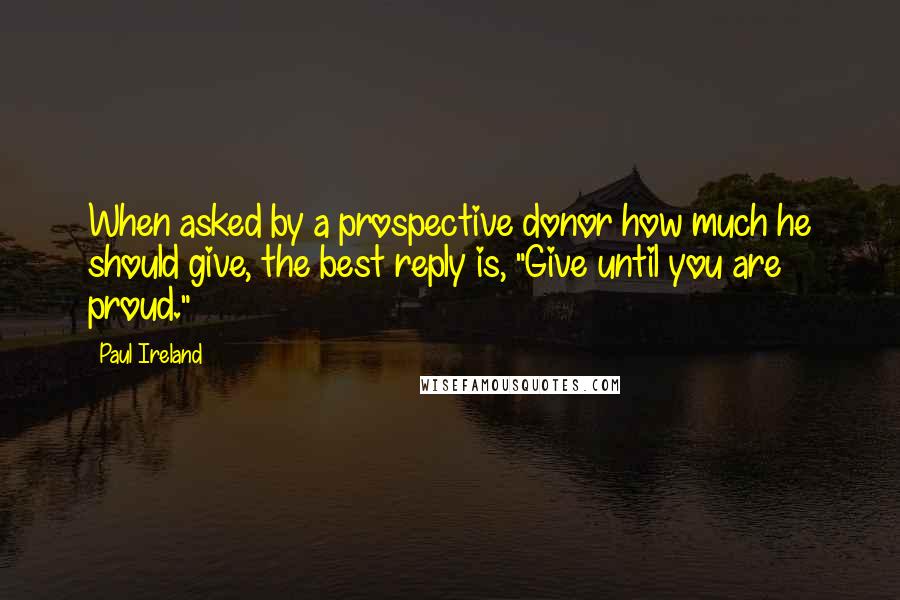 Paul Ireland Quotes: When asked by a prospective donor how much he should give, the best reply is, "Give until you are proud."