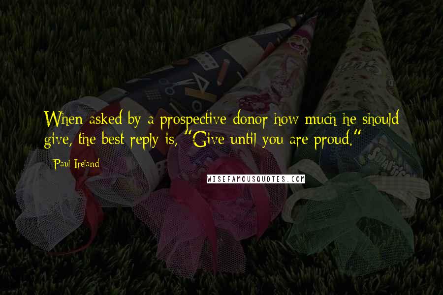 Paul Ireland Quotes: When asked by a prospective donor how much he should give, the best reply is, "Give until you are proud."
