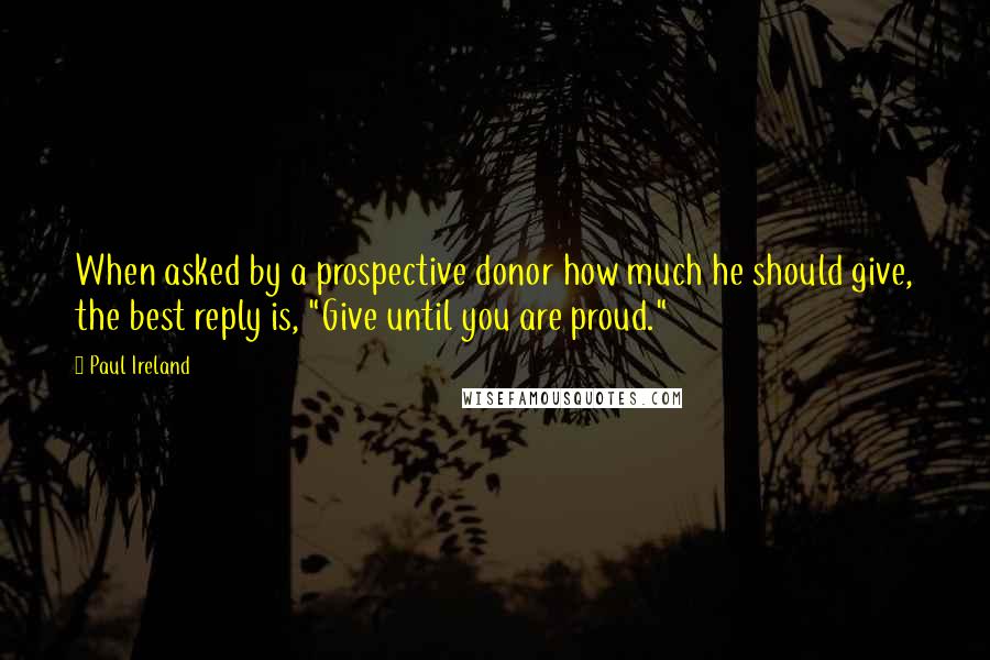 Paul Ireland Quotes: When asked by a prospective donor how much he should give, the best reply is, "Give until you are proud."