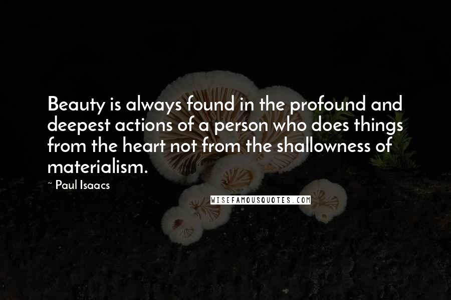 Paul Isaacs Quotes: Beauty is always found in the profound and deepest actions of a person who does things from the heart not from the shallowness of materialism.