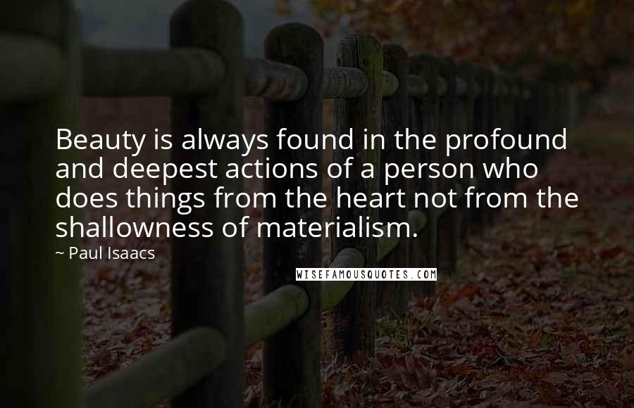 Paul Isaacs Quotes: Beauty is always found in the profound and deepest actions of a person who does things from the heart not from the shallowness of materialism.