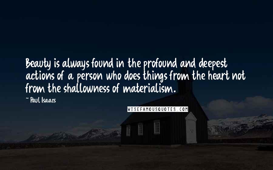 Paul Isaacs Quotes: Beauty is always found in the profound and deepest actions of a person who does things from the heart not from the shallowness of materialism.