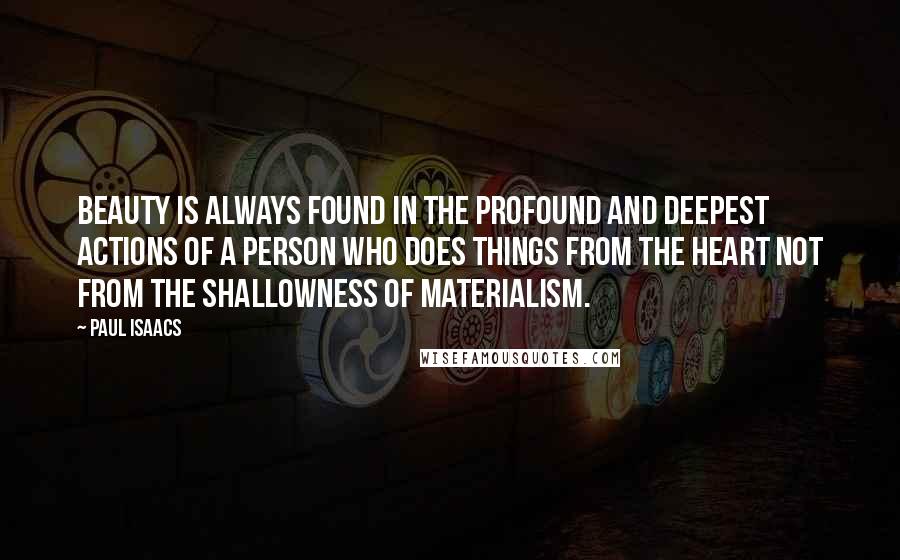 Paul Isaacs Quotes: Beauty is always found in the profound and deepest actions of a person who does things from the heart not from the shallowness of materialism.