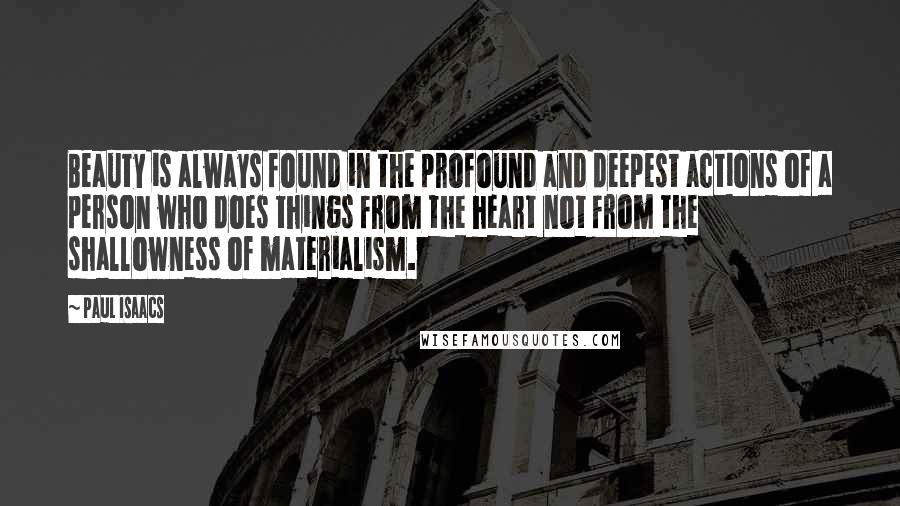 Paul Isaacs Quotes: Beauty is always found in the profound and deepest actions of a person who does things from the heart not from the shallowness of materialism.