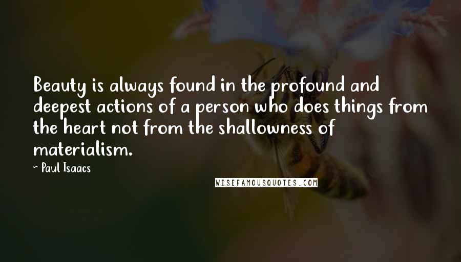 Paul Isaacs Quotes: Beauty is always found in the profound and deepest actions of a person who does things from the heart not from the shallowness of materialism.