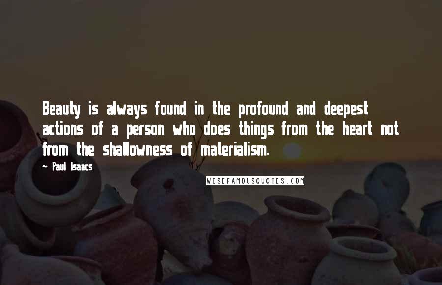 Paul Isaacs Quotes: Beauty is always found in the profound and deepest actions of a person who does things from the heart not from the shallowness of materialism.