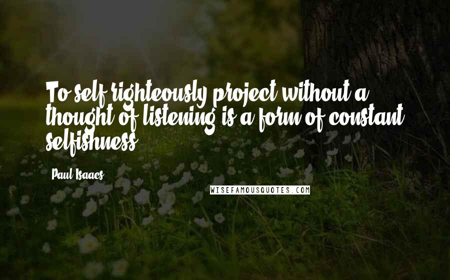 Paul Isaacs Quotes: To self-righteously project without a thought of listening is a form of constant selfishness