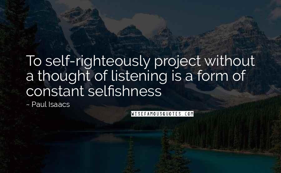 Paul Isaacs Quotes: To self-righteously project without a thought of listening is a form of constant selfishness