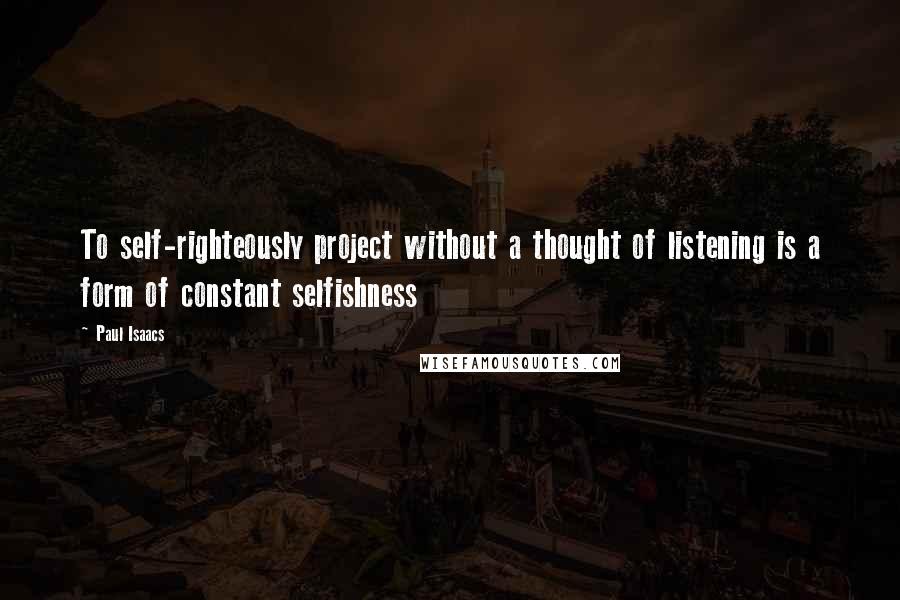 Paul Isaacs Quotes: To self-righteously project without a thought of listening is a form of constant selfishness