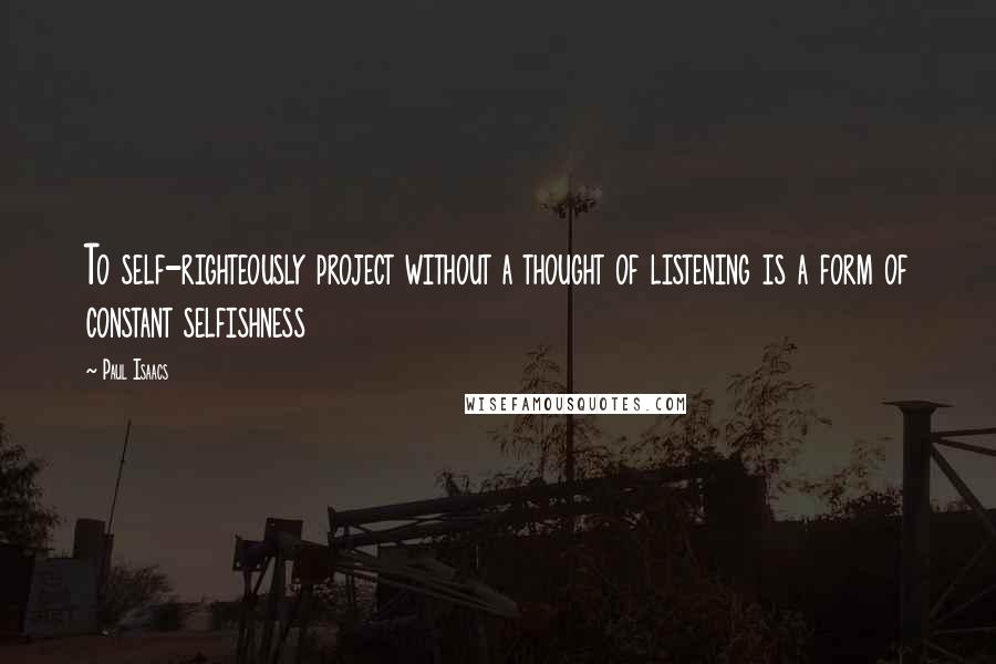 Paul Isaacs Quotes: To self-righteously project without a thought of listening is a form of constant selfishness