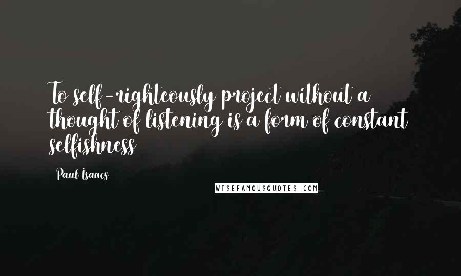 Paul Isaacs Quotes: To self-righteously project without a thought of listening is a form of constant selfishness