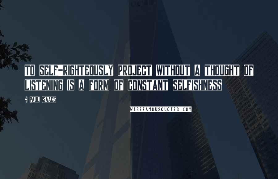 Paul Isaacs Quotes: To self-righteously project without a thought of listening is a form of constant selfishness