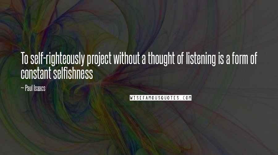 Paul Isaacs Quotes: To self-righteously project without a thought of listening is a form of constant selfishness