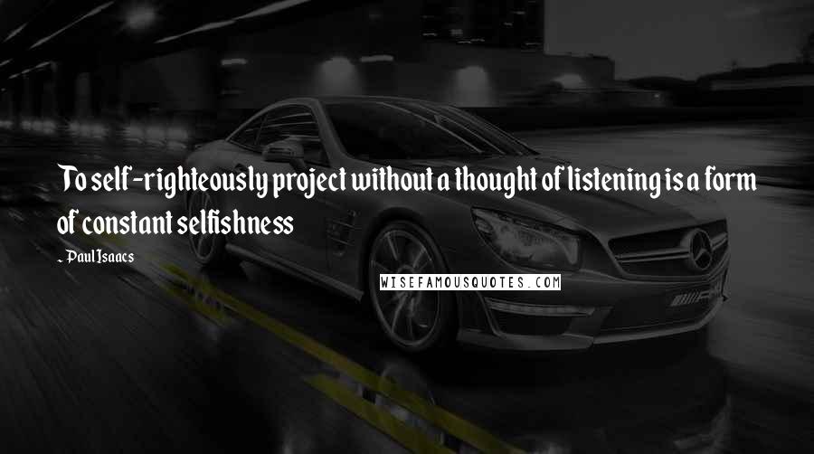 Paul Isaacs Quotes: To self-righteously project without a thought of listening is a form of constant selfishness