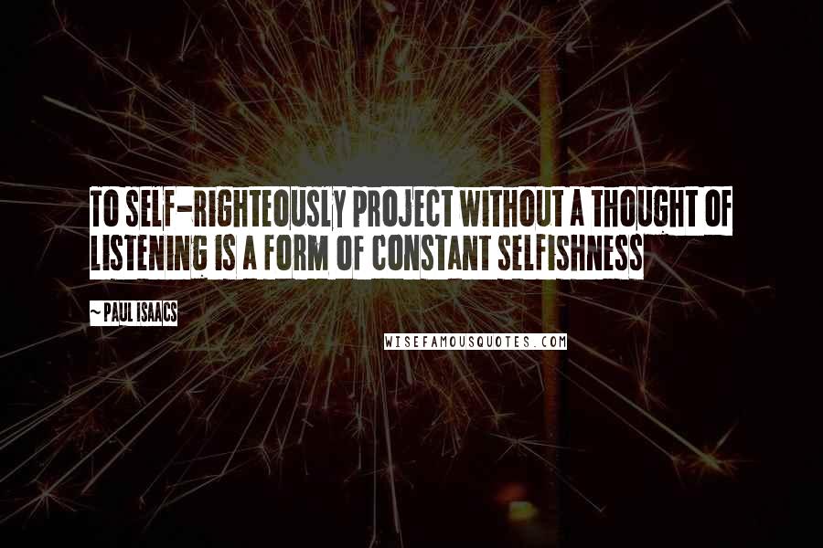 Paul Isaacs Quotes: To self-righteously project without a thought of listening is a form of constant selfishness