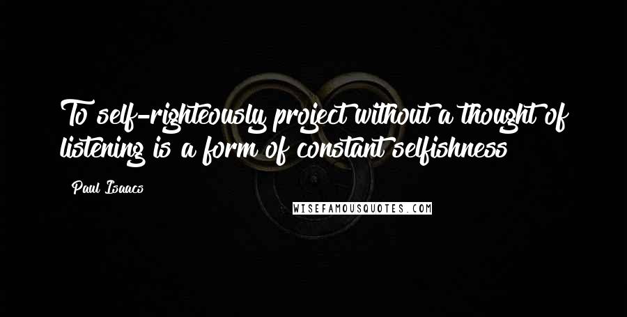 Paul Isaacs Quotes: To self-righteously project without a thought of listening is a form of constant selfishness