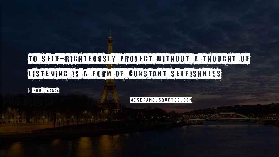 Paul Isaacs Quotes: To self-righteously project without a thought of listening is a form of constant selfishness