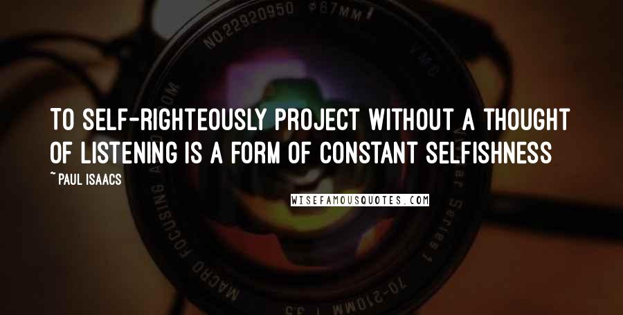 Paul Isaacs Quotes: To self-righteously project without a thought of listening is a form of constant selfishness