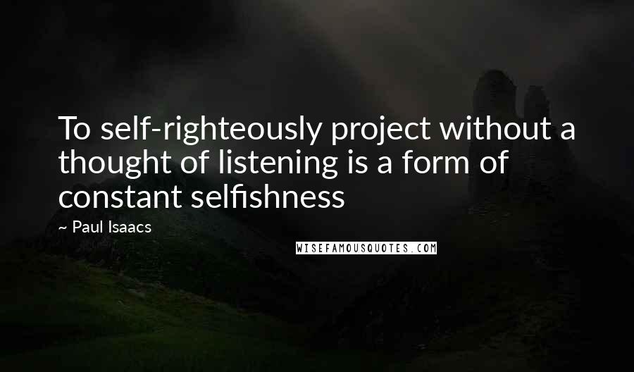 Paul Isaacs Quotes: To self-righteously project without a thought of listening is a form of constant selfishness