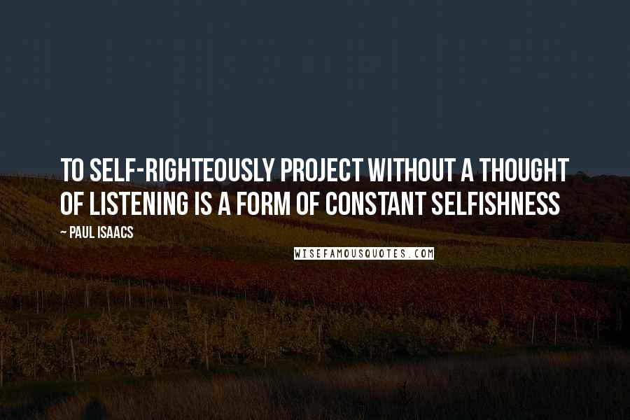 Paul Isaacs Quotes: To self-righteously project without a thought of listening is a form of constant selfishness