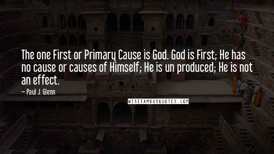 Paul J. Glenn Quotes: The one First or Primary Cause is God. God is First; He has no cause or causes of Himself; He is un produced; He is not an effect.