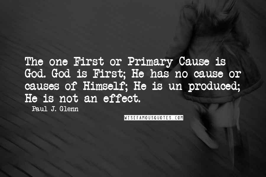 Paul J. Glenn Quotes: The one First or Primary Cause is God. God is First; He has no cause or causes of Himself; He is un produced; He is not an effect.
