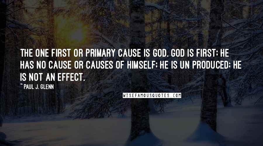 Paul J. Glenn Quotes: The one First or Primary Cause is God. God is First; He has no cause or causes of Himself; He is un produced; He is not an effect.