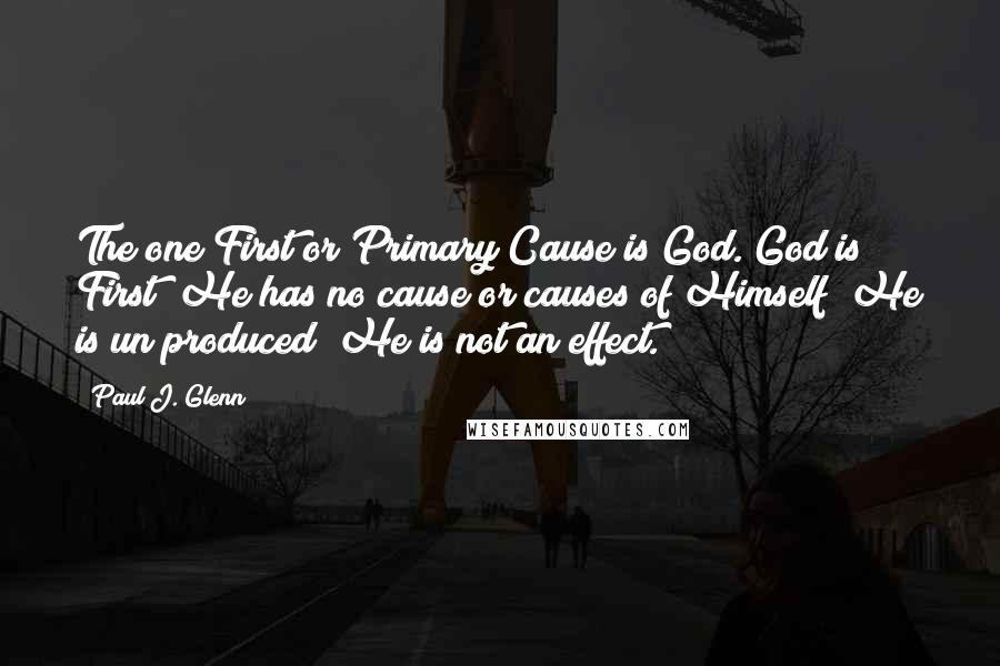 Paul J. Glenn Quotes: The one First or Primary Cause is God. God is First; He has no cause or causes of Himself; He is un produced; He is not an effect.
