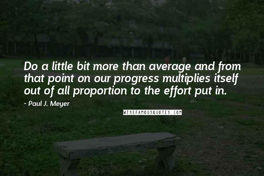 Paul J. Meyer Quotes: Do a little bit more than average and from that point on our progress multiplies itself out of all proportion to the effort put in.