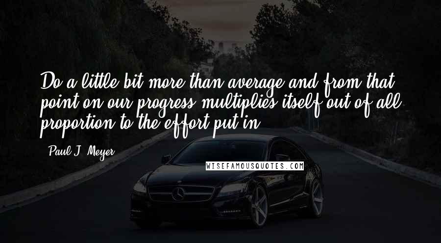 Paul J. Meyer Quotes: Do a little bit more than average and from that point on our progress multiplies itself out of all proportion to the effort put in.