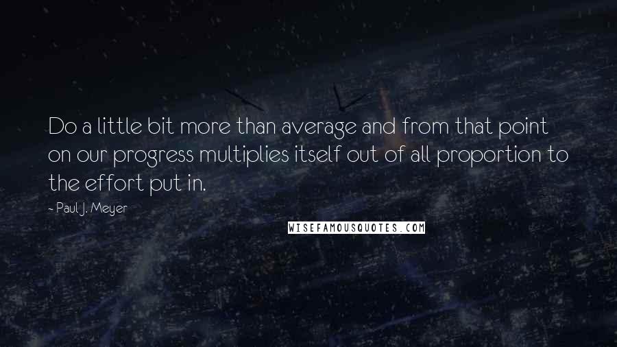 Paul J. Meyer Quotes: Do a little bit more than average and from that point on our progress multiplies itself out of all proportion to the effort put in.