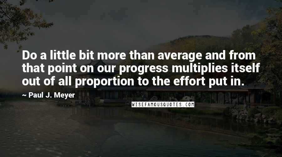 Paul J. Meyer Quotes: Do a little bit more than average and from that point on our progress multiplies itself out of all proportion to the effort put in.