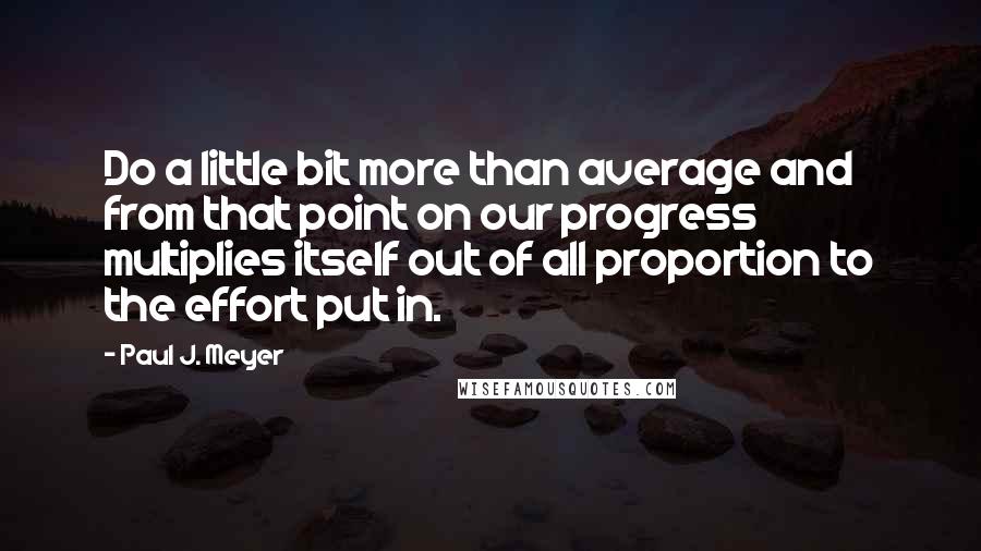 Paul J. Meyer Quotes: Do a little bit more than average and from that point on our progress multiplies itself out of all proportion to the effort put in.