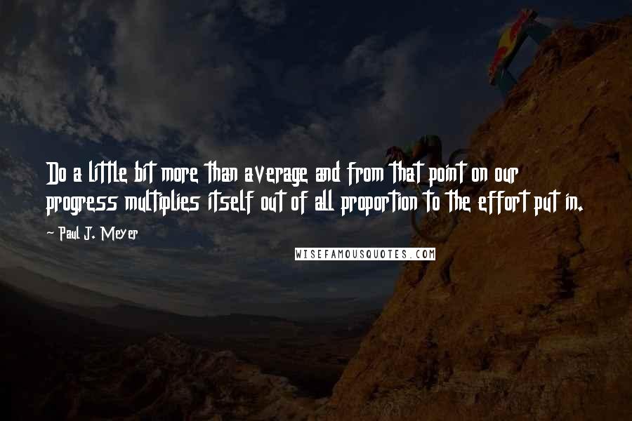 Paul J. Meyer Quotes: Do a little bit more than average and from that point on our progress multiplies itself out of all proportion to the effort put in.