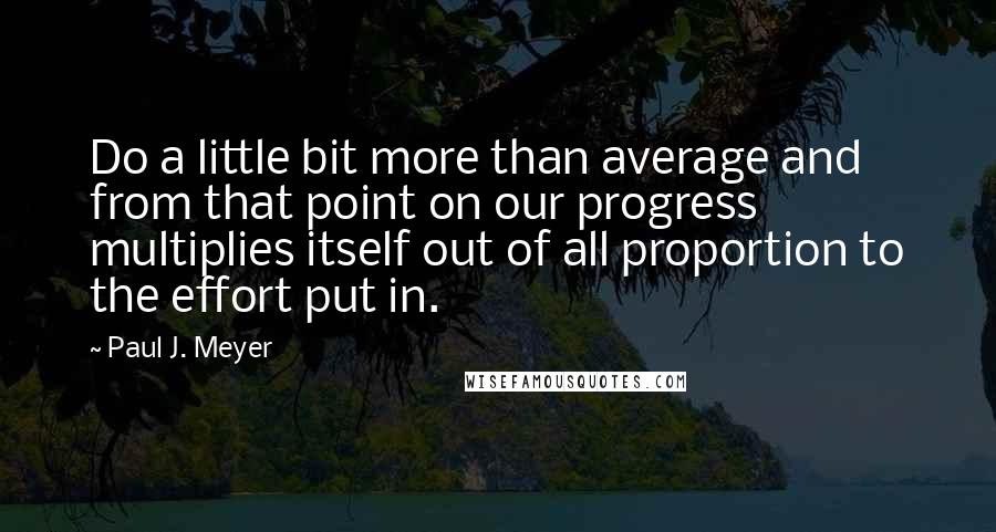 Paul J. Meyer Quotes: Do a little bit more than average and from that point on our progress multiplies itself out of all proportion to the effort put in.