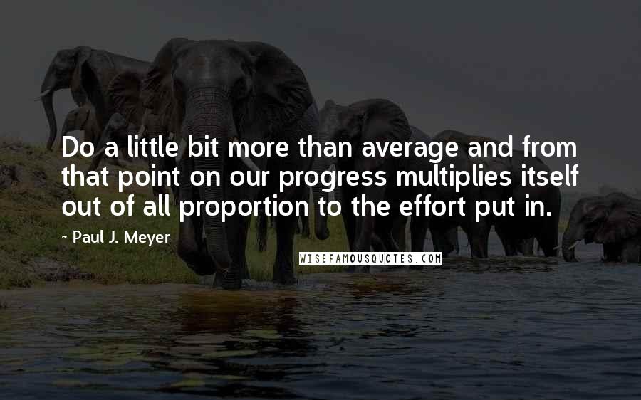 Paul J. Meyer Quotes: Do a little bit more than average and from that point on our progress multiplies itself out of all proportion to the effort put in.