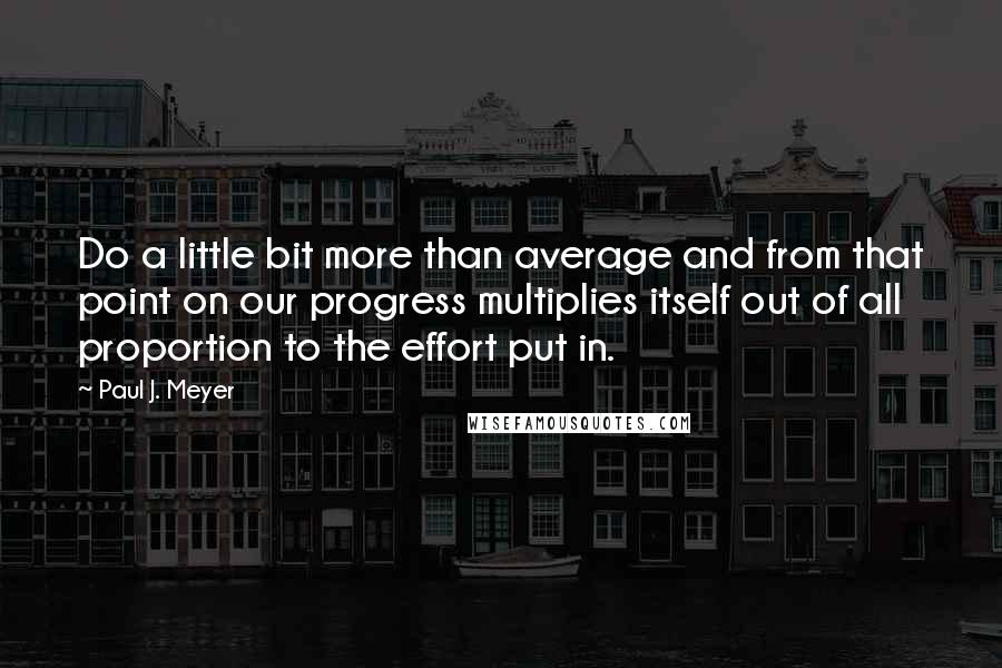 Paul J. Meyer Quotes: Do a little bit more than average and from that point on our progress multiplies itself out of all proportion to the effort put in.