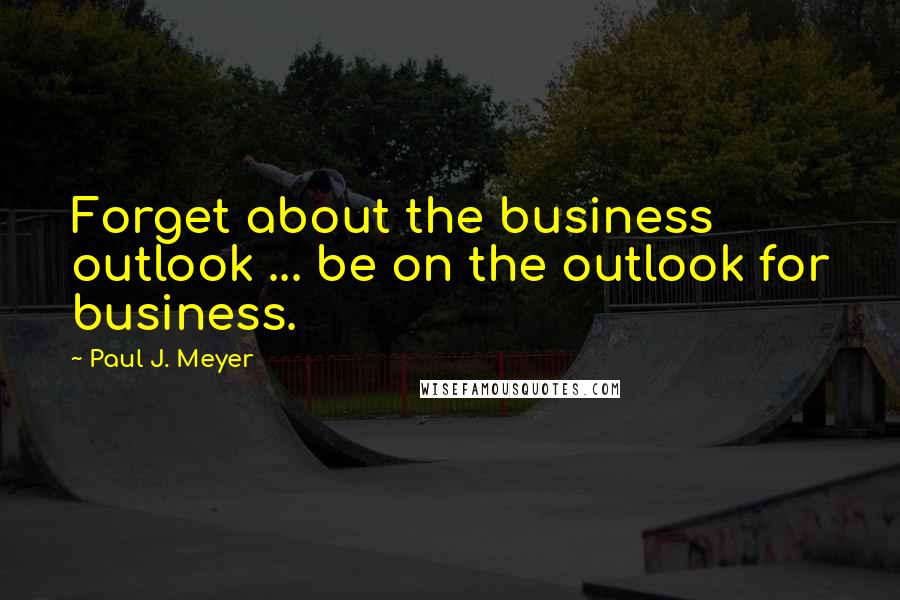 Paul J. Meyer Quotes: Forget about the business outlook ... be on the outlook for business.