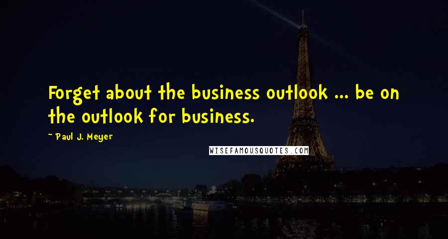 Paul J. Meyer Quotes: Forget about the business outlook ... be on the outlook for business.