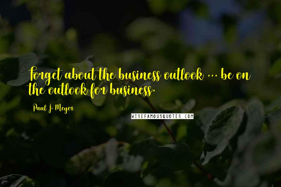 Paul J. Meyer Quotes: Forget about the business outlook ... be on the outlook for business.