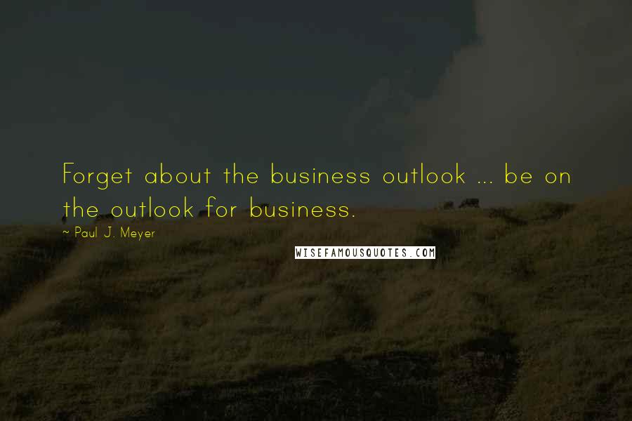 Paul J. Meyer Quotes: Forget about the business outlook ... be on the outlook for business.