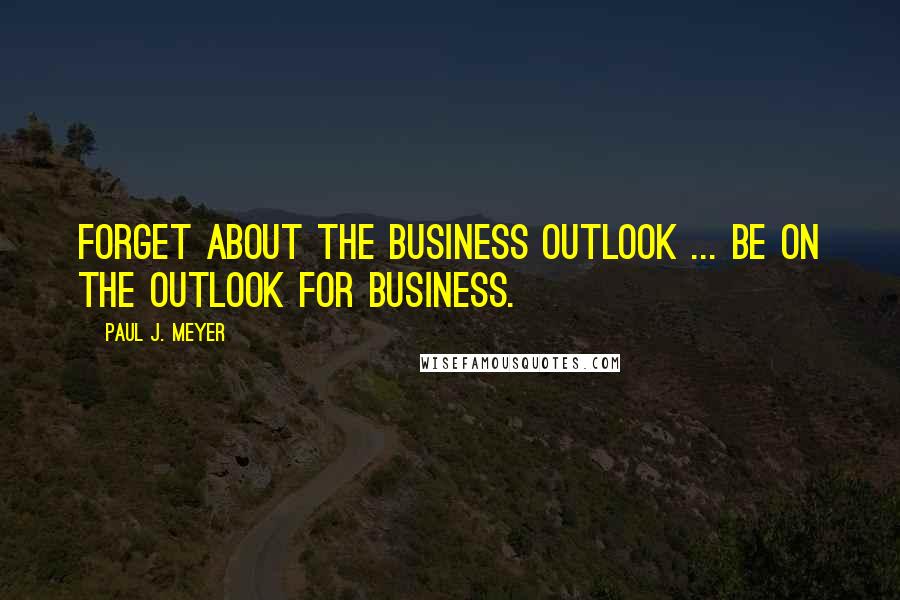 Paul J. Meyer Quotes: Forget about the business outlook ... be on the outlook for business.