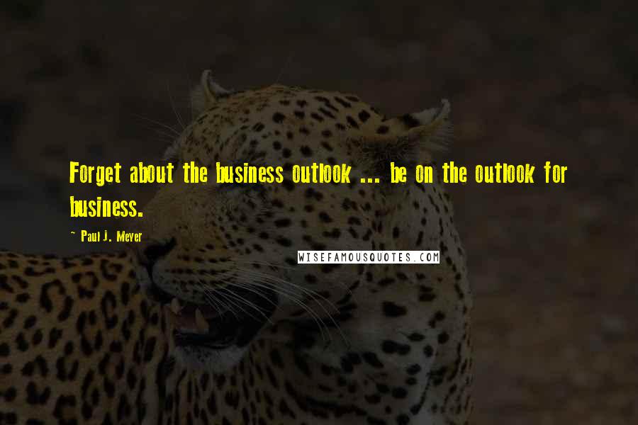 Paul J. Meyer Quotes: Forget about the business outlook ... be on the outlook for business.