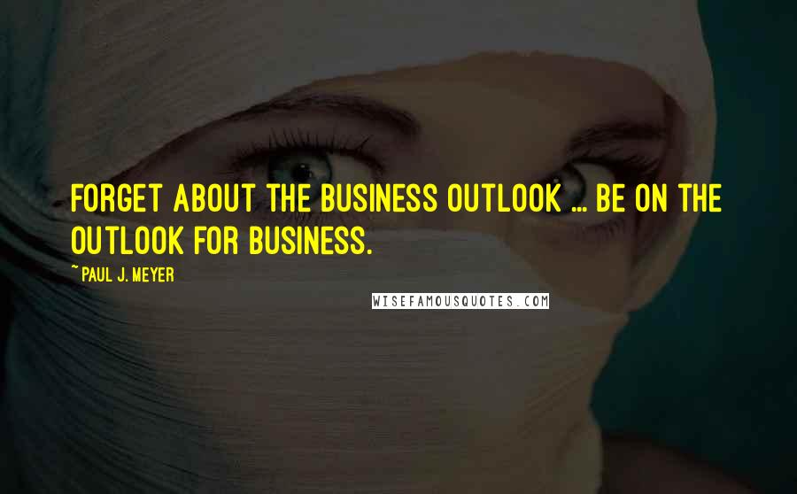 Paul J. Meyer Quotes: Forget about the business outlook ... be on the outlook for business.